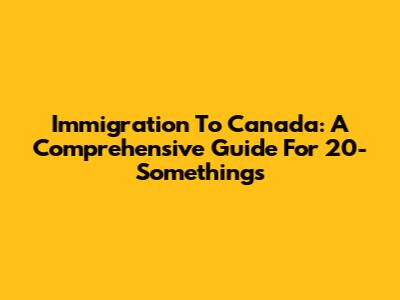 Immigration To Canada: A Comprehensive Guide For 20-Somethings
