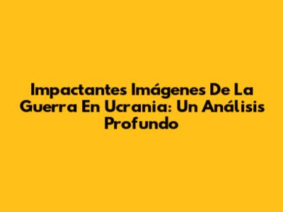 Impactantes Imágenes De La Guerra En Ucrania: Un Análisis Profundo