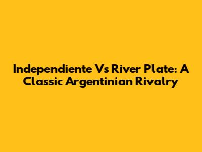Independiente Vs River Plate: A Classic Argentinian Rivalry