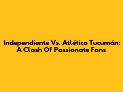 Independiente Vs. Atlético Tucumán: A Clash Of Passionate Fans