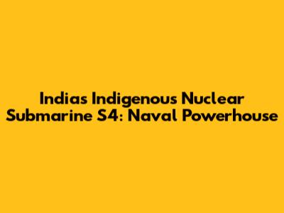 India's Indigenous Nuclear Submarine S4: Naval Powerhouse