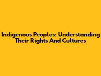 Indigenous Peoples: Understanding Their Rights And Cultures