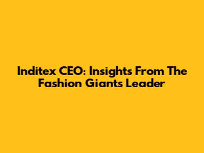 Inditex CEO: Insights From The Fashion Giant's Leader