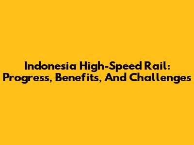 Indonesia High-Speed Rail: Progress, Benefits, And Challenges