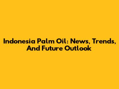 Indonesia Palm Oil: News, Trends, And Future Outlook