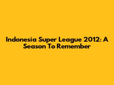 Indonesia Super League 2012: A Season To Remember