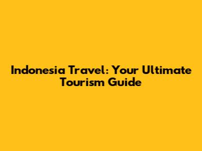 Indonesia Travel: Your Ultimate Tourism Guide