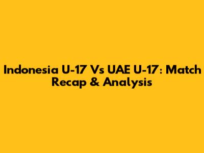 Indonesia U-17 Vs UAE U-17: Match Recap & Analysis