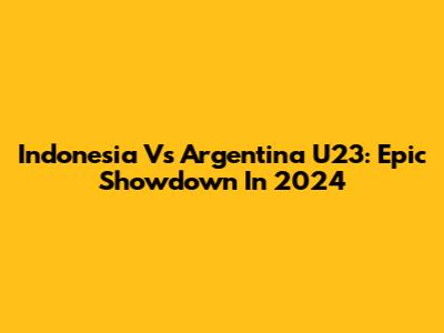 Indonesia Vs Argentina U23: Epic Showdown In 2024