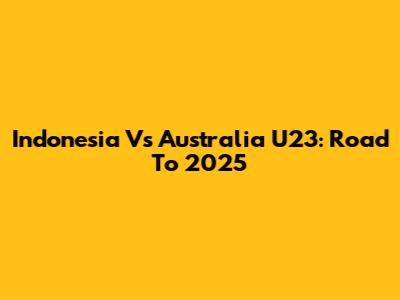 Indonesia Vs Australia U23: Road To 2025