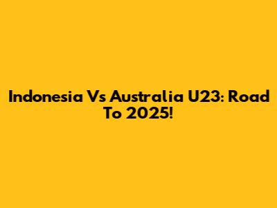 Indonesia Vs Australia U23: Road To 2025!