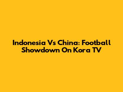 Indonesia Vs China: Football Showdown On Kora TV