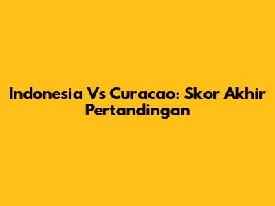 Indonesia Vs Curacao: Skor Akhir Pertandingan
