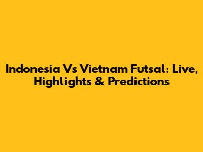 Indonesia Vs Vietnam Futsal: Live, Highlights & Predictions