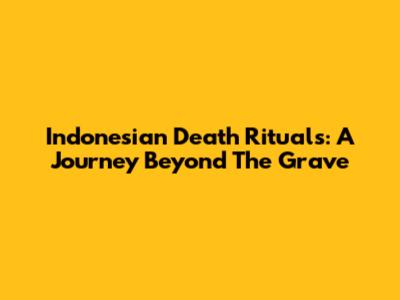 Indonesian Death Rituals: A Journey Beyond The Grave