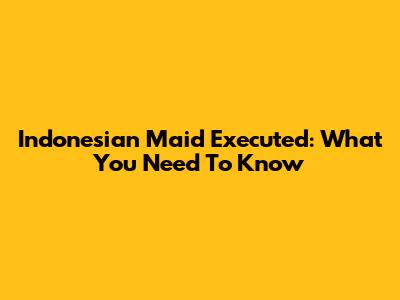 Indonesian Maid Executed: What You Need To Know
