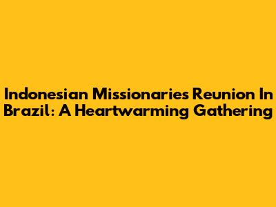 Indonesian Missionaries Reunion In Brazil: A Heartwarming Gathering