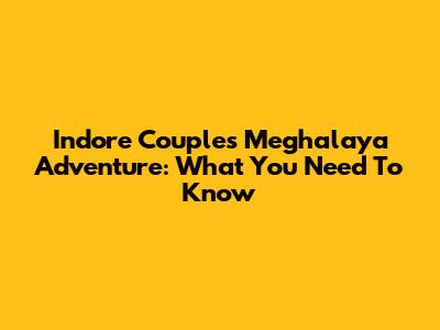 Indore Couple's Meghalaya Adventure: What You Need To Know