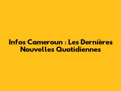 Infos Cameroun : Les Dernières Nouvelles Quotidiennes