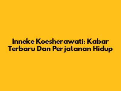 Inneke Koesherawati: Kabar Terbaru Dan Perjalanan Hidup