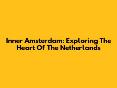 Inner Amsterdam: Exploring The Heart Of The Netherlands