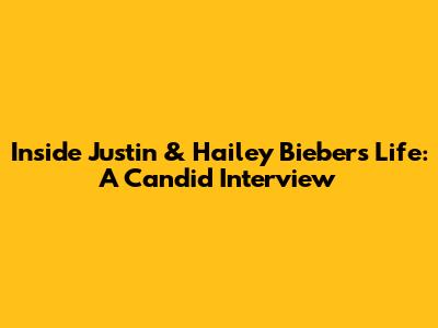 Inside Justin & Hailey Bieber's Life: A Candid Interview