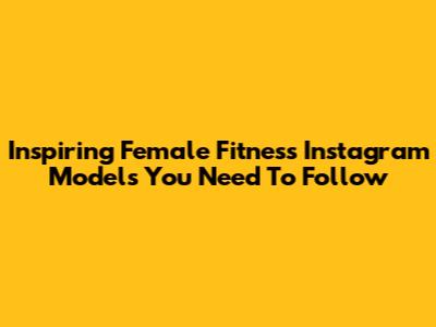 Inspiring Female Fitness Instagram Models You Need To Follow