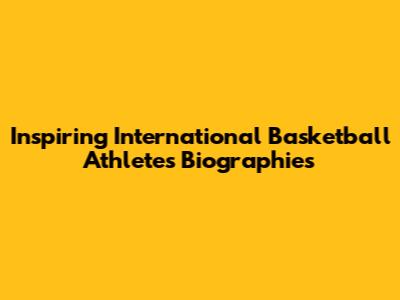 Inspiring International Basketball Athletes Biographies
