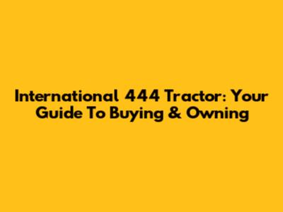 International 444 Tractor: Your Guide To Buying & Owning