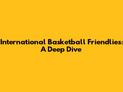 International Basketball Friendlies: A Deep Dive