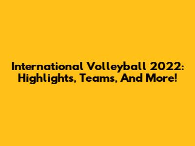 International Volleyball 2022: Highlights, Teams, And More!