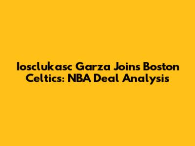 Iosclukasc Garza Joins Boston Celtics: NBA Deal Analysis