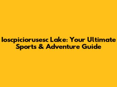 Ioscpiciorusesc Lake: Your Ultimate Sports & Adventure Guide