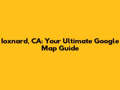 Ioxnard, CA: Your Ultimate Google Map Guide