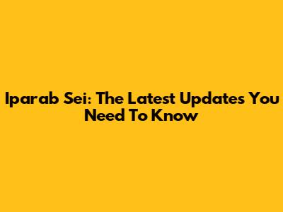 Iparab Sei: The Latest Updates You Need To Know