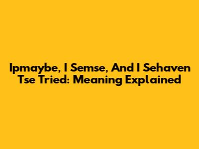 Ipmaybe, I Semse, And I Sehaven Tse Tried: Meaning Explained