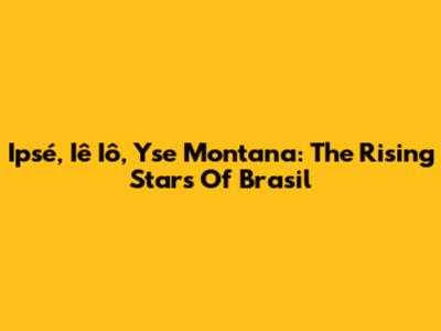 Ipsé, Iê Iô, Yse Montana: The Rising Stars Of Brasil