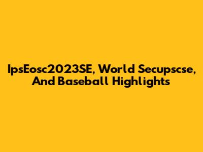 IpsEosc2023SE, World Secupscse, And Baseball Highlights
