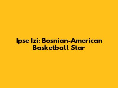Ipse Izi: Bosnian-American Basketball Star