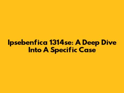 Ipsebenfica 1314se: A Deep Dive Into A Specific Case