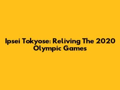 Ipsei Tokyose: Reliving The 2020 Olympic Games