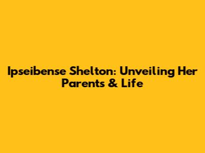 Ipseibense Shelton: Unveiling Her Parents & Life