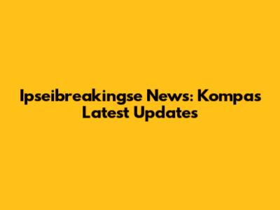 Ipseibreakingse News: Kompas Latest Updates