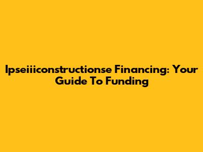 Ipseiiiconstructionse Financing: Your Guide To Funding