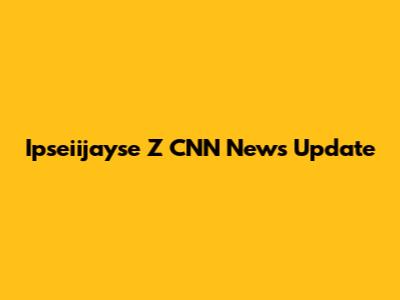 Ipseiijayse Z CNN News Update