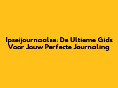 Ipseijournaalse: De Ultieme Gids Voor Jouw Perfecte Journaling