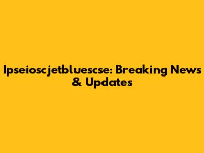 Ipseioscjetbluescse: Breaking News & Updates