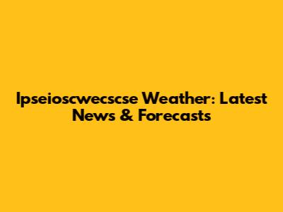 Ipseioscwecscse Weather: Latest News & Forecasts