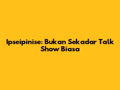 Ipseipinise: Bukan Sekadar Talk Show Biasa