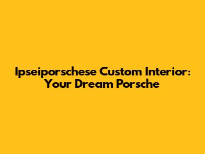 Ipseiporschese Custom Interior: Your Dream Porsche